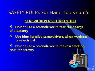 04/04/25
13
SAFETY RULES For Hand Tools
SAFETY RULES For Hand Tools cont’d
cont’d
SCREWDRIVERS CONTINUED
 Do not use a screwdriver to test the charge
of a battery
 Use blue handled screwdrivers when working
on electrical
 Do not use a screwdriver to make a starting
hole for screws
 