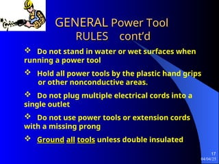 04/04/25
17
GENERAL
GENERAL Power Tool
Power Tool
RULES
RULES cont’d
cont’d
 Do not stand in water or wet surfaces when
running a power tool
 Hold all power tools by the plastic hand grips
or other nonconductive areas.
 Do not plug multiple electrical cords into a
single outlet
 Do not use power tools or extension cords
with a missing prong
 Ground
Ground all
all tools
tools unless double insulated
 