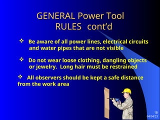 04/04/25
18
GENERAL Power Tool
GENERAL Power Tool
RULES
RULES cont’d
cont’d
 Be aware of all power lines, electrical circuits
and water pipes that are not visible
 Do not wear loose clothing, dangling objects
or jewelry. Long hair must be restrained
 All observers should be kept a safe distance
from the work area
 