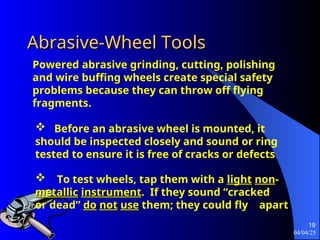04/04/25
19
Abrasive-Wheel Tools
Abrasive-Wheel Tools
 Before an abrasive wheel is mounted, it
should be inspected closely and sound or ring
tested to ensure it is free of cracks or defects
Powered abrasive grinding, cutting, polishing
and wire buffing wheels create special safety
problems because they can throw off flying
fragments.
 To test wheels, tap them with a light
light non
non-
-
metallic
metallic instrument
instrument.
. If they sound “cracked
or dead” do
do not
not use
use them; they could fly apart
 