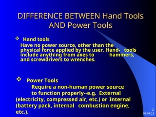 04/04/25
2
DIFFERENCE BETWEEN Hand Tools
DIFFERENCE BETWEEN Hand Tools
AND Power Tools
AND Power Tools
 Hand tools
Have no power source, other than the
physical force applied by the user. Hand- tools
include anything from axes to hammers,
and screwdrivers to wrenches.
 Power Tools
Require a non-human power source
to function properly--e.g. External
(electricity, compressed air, etc.) or Internal
(battery pack, internal combustion engine,
etc.).
 