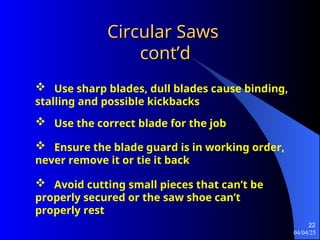 04/04/25
22
Circular Saws
Circular Saws
cont’d
cont’d
 Use sharp blades, dull blades cause binding,
stalling and possible kickbacks
 Use the correct blade for the job
 Ensure the blade guard is in working order,
never remove it or tie it back
 Avoid cutting small pieces that can’t be
properly secured or the saw shoe can’t
properly rest
 