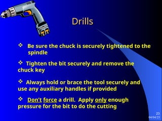 04/04/25
23
Drills
Drills
 Be sure the chuck is securely tightened to the
spindle
 Tighten the bit securely and remove the
chuck key
 Always hold or brace the tool securely and
use any auxiliary handles if provided
 Don’t
Don’t force
force a drill. Apply only
only enough
pressure for the bit to do the cutting
 