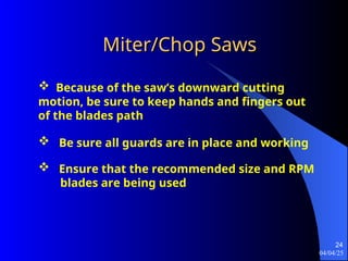 04/04/25
24
Miter/Chop Saws
Miter/Chop Saws
 Because of the saw’s downward cutting
motion, be sure to keep hands and fingers out
of the blades path
 Be sure all guards are in place and working
 Ensure that the recommended size and RPM
blades are being used
 