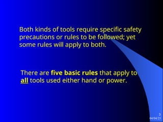 04/04/25
3
There are five basic rules
five basic rules that apply to
all
all tools used either hand or power.
Both kinds of tools require specific safety
precautions or rules to be followed; yet
some rules will apply to both.
 