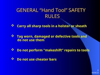 04/04/25
5
GENERAL “Hand Tool” SAFETY
GENERAL “Hand Tool” SAFETY
RULES
RULES
 Tag worn, damaged or defective tools and
do not use them
 Carry all sharp tools in a holster or sheath
 Do not perform “makeshift” repairs to tools
 Do not use cheater bars
 