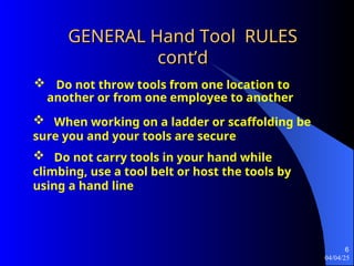 04/04/25
6
GENERAL Hand Tool RULES
GENERAL Hand Tool RULES
cont’d
cont’d
 Do not throw tools from one location to
another or from one employee to another
 When working on a ladder or scaffolding be
sure you and your tools are secure
 Do not carry tools in your hand while
climbing, use a tool belt or host the tools by
using a hand line
 