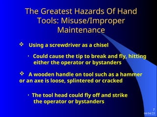 04/04/25
7
The Greatest Hazards Of Hand
The Greatest Hazards Of Hand
Tools: Misuse/Improper
Tools: Misuse/Improper
Maintenance
Maintenance
 Using a screwdriver as a chisel
• Could cause the tip to break and fly, hitting
either the operator or bystanders
 A wooden handle on tool such as a hammer
or an axe is loose, splintered or cracked
• The tool head could fly off and strike
the operator or bystanders
 