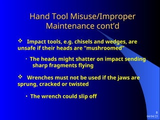 04/04/25
8
Hand Tool Misuse/Improper
Hand Tool Misuse/Improper
Maintenance cont’d
Maintenance cont’d
 Impact tools, e.g. chisels and wedges, are
unsafe if their heads are “mushroomed”
• The heads might shatter on impact sending
sharp fragments flying
 Wrenches must not be used if the jaws are
sprung, cracked or twisted
• The wrench could slip off
 