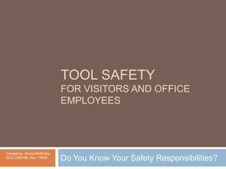 TOOL SAFETY for Visitors and Office Employees Do You Know Your Safety Responsibilities? Created by :Sheryl McGinley GCC OSH106, Sec. 74445 