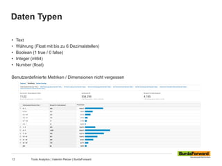 Daten Typen
12 Tools Analytics | Valentin Pletzer | BurdaForward
• Text
• Währung (Float mit bis zu 6 Dezimalstellen)
• Boolean (1 true / 0 false)
• Integer (int64)
• Number (float)
Benutzerdefinierte Metriken / Dimensionen nicht vergessen
 