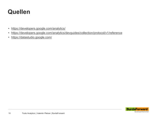 Quellen
15 Tools Analytics | Valentin Pletzer | BurdaForward
• https://developers.google.com/analytics/
• https://developers.google.com/analytics/devguides/collection/protocol/v1/reference
• https://datastudio.google.com/
 