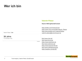 Wer ich bin
2 Tools Analytics | Valentin Pletzer | BurdaForward
Valentin Pletzer
Head of SEO @ BurdaForward
https://twitter.com/VorticonCmdr
https://www.xing.com/profile/Valentin_Pletzer
https://plus.google.com/+ValentinPletzer
valentin.pletzer@burda-forward.de
http://www.chip.de/
http://www.focus.de/
https://www.bestcheck.de
http://www.netmoms.de/
https://www.finanzen100.de/
http://www.huffingtonpost.de/
https://weather.com/de-DE
 