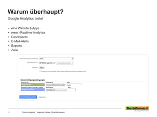 Warum überhaupt?
3 Tools Analytics | Valentin Pletzer | BurdaForward
Google Analytics bietet
• eine Website & Apps
• (near) Realtime Analytics
• Dashboards
• E-Mail-Alerts
• Exporte
• Ziele
 