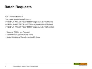 Batch Requests
9 Tools Analytics | Valentin Pletzer | BurdaForward
POST /batch HTTP/1.1
Host: www.google-analytics.com
v=1&tid=UA-XXXXX-Y&cid=555&t=pageview&dp=%2Fhome
v=1&tid=UA-XXXXX-Y&cid=555&t=pageview&dp=%2Fabout
v=1&tid=UA-XXXXX-Y&cid=555&t=pageview&dp=%2Fcontact
• Maximal 20 Hits pro Request
• Gesamt nicht größer als 16 Kbyte
• Jeder Hit nicht größer als maximal 8 Kbyte
 
