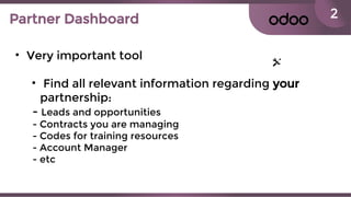 2Partner Dashboard
• Very important tool
• Find all relevant information regarding your
partnership:
- Leads and opportunities
- Contracts you are managing
- Codes for training resources
- Account Manager
- etc
 