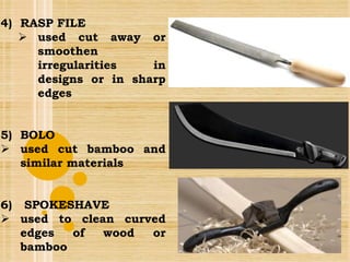 4) RASP FILE
 used cut away or
smoothen
irregularities in
designs or in sharp
edges
5) BOLO
 used cut bamboo and
similar materials
6) SPOKESHAVE
 used to clean curved
edges of wood or
bamboo
 