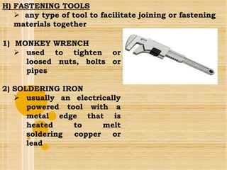 1) MONKEY WRENCH
 used to tighten or
loosed nuts, bolts or
pipes
2) SOLDERING IRON
 usually an electrically
powered tool with a
metal edge that is
heated to melt
soldering copper or
lead
H) FASTENING TOOLS
 any type of tool to facilitate joining or fastening
materials together
 