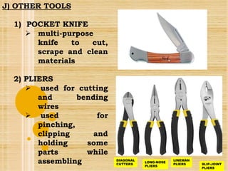 J) OTHER TOOLS
1) POCKET KNIFE
 multi-purpose
knife to cut,
scrape and clean
materials
2) PLIERS
 used for cutting
and bending
wires
 used for
pinching,
clipping and
holding some
parts while
assembling DIAGONAL
CUTTERS
LONG-NOSE
PLIERS
LINEMAN
PLIERS SLIP-JOINT
PLIERS
 