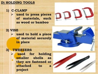 D) HOLDING TOOLS
1) C-CLAMP
 used to press pieces
of materials, such
as wood or bamboo
2) VISE
 used to hold a piece
of material securely
in place
3) TWEEZERS
 used for holding
smaller shells as
they are fastened or
attached to a
project
 