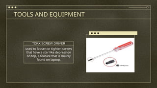 TOOLS AND EQUIPMENT
used to loosen or tighten screws
that have a star like depression
on top, a feature that is mainly
found on laptop.
TORX SCREW DRIVER
 