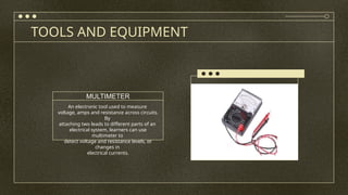 TOOLS AND EQUIPMENT
An electronic tool used to measure
voltage, amps and resistance across circuits.
By
attaching two leads to different parts of an
electrical system, learners can use
multimeter to
detect voltage and resistance levels, or
changes in
electrical currents.
MULTIMETER
 