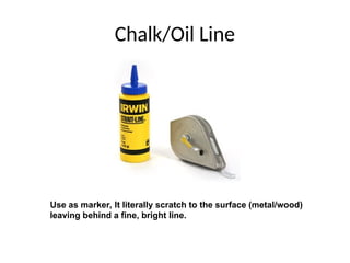 Chalk/Oil Line
Use as marker, It literally scratch to the surface (metal/wood)
leaving behind a fine, bright line.
 
