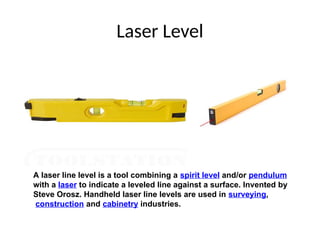 Laser Level
A laser line level is a tool combining a spirit level and/or pendulum
with a laser to indicate a leveled line against a surface. Invented by
Steve Orosz. Handheld laser line levels are used in surveying,
construction and cabinetry industries.
 