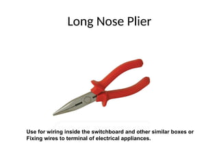 Long Nose Plier
Use for wiring inside the switchboard and other similar boxes or
Fixing wires to terminal of electrical appliances.
 