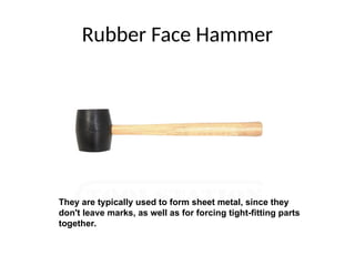 Rubber Face Hammer
They are typically used to form sheet metal, since they
don't leave marks, as well as for forcing tight-fitting parts
together.
 