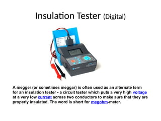 Insulation Tester (Digital)
A megger (or sometimes meggar) is often used as an alternate term
for an insulation tester - a circuit tester which puts a very high voltage
at a very low current across two conductors to make sure that they are
properly insulated. The word is short for megohm-meter.
 