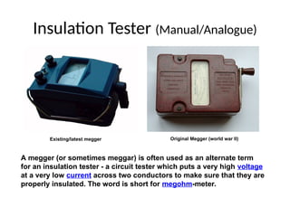Insulation Tester (Manual/Analogue)
A megger (or sometimes meggar) is often used as an alternate term
for an insulation tester - a circuit tester which puts a very high voltage
at a very low current across two conductors to make sure that they are
properly insulated. The word is short for megohm-meter.
Original Megger (world war II)
Existing/latest megger
 