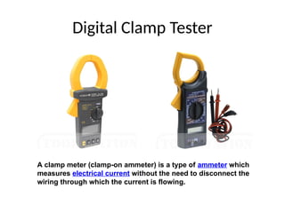 Digital Clamp Tester
A clamp meter (clamp-on ammeter) is a type of ammeter which
measures electrical current without the need to disconnect the
wiring through which the current is flowing.
 
