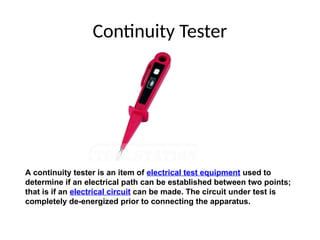 Continuity Tester
A continuity tester is an item of electrical test equipment used to
determine if an electrical path can be established between two points;
that is if an electrical circuit can be made. The circuit under test is
completely de-energized prior to connecting the apparatus.
 