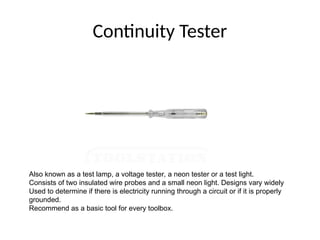 Continuity Tester
Also known as a test lamp, a voltage tester, a neon tester or a test light.
Consists of two insulated wire probes and a small neon light. Designs vary widely
Used to determine if there is electricity running through a circuit or if it is properly
grounded.
Recommend as a basic tool for every toolbox.
 