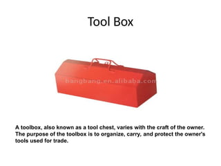 Tool Box
A toolbox, also known as a tool chest, varies with the craft of the owner.
The purpose of the toolbox is to organize, carry, and protect the owner's
tools used for trade.
 