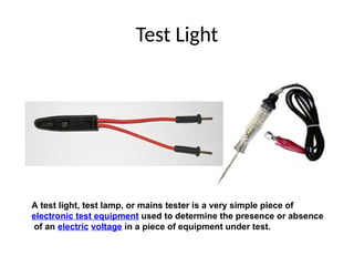 Test Light
A test light, test lamp, or mains tester is a very simple piece of
electronic test equipment used to determine the presence or absence
of an electric voltage in a piece of equipment under test.
 