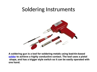 Soldering Instruments
A soldering gun is a tool for soldering metals using lead-tin-based
solder to achieve a highly conductive contact. The tool uses a pistol
shape, and has a trigger style switch so it can be easily operated with
one hand.
 
