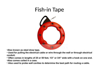 Fish-in Tape
•Also known as steel draw tape.
• Used for pulling the electrical cable or wire through the wall or through electrical
conduit.
• Often comes in lengths of 25 or 50 feet, 1/2” or 3/4” wide with a hook on one end.
•Also comes coiled in a case.
• Also used to probe wall cavities to determine the best path for routing a cable.
 