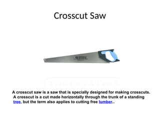 Crosscut Saw
A crosscut saw is a saw that is specially designed for making crosscuts.
A crosscut is a cut made horizontally through the trunk of a standing
tree, but the term also applies to cutting free lumber..
 