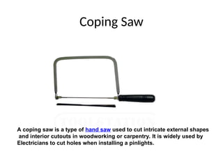 Coping Saw
A coping saw is a type of hand saw used to cut intricate external shapes
and interior cutouts in woodworking or carpentry. It is widely used by
Electricians to cut holes when installing a pinlights.
 