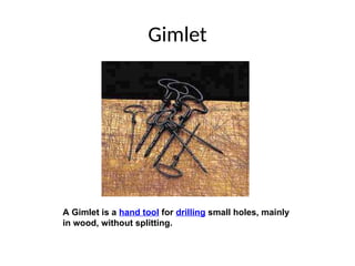 Gimlet
A Gimlet is a hand tool for drilling small holes, mainly
in wood, without splitting.
 
