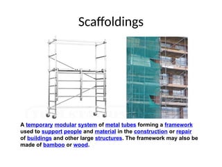 Scaffoldings
A temporary modular system of metal tubes forming a framework
used to support people and material in the construction or repair
of buildings and other large structures. The framework may also be
made of bamboo or wood.
 