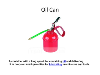 Oil Can
A container with a long spout, for containing oil and delivering
it in drops or small quantities for lubricating machineries and tools
 