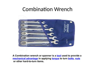 Combination Wrench
A Combination wrench or spanner is a tool used to provide a
mechanical advantage in applying torque to turn bolts, nuts
or other hard-to-turn items.
 