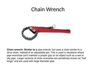 Chain Wrench
Chain wrench: Similar to a pipe wrench, but uses a chain similar to a
drive chain, instead of an adjustable jaw. This is used in situations where
pipe wrenches can't maintain a proper grip on an object such as a wet or
oily pipe. Larger versions of chain wrenches are sometimes known as "bull
tongs" and are used with large diameter pipe
 