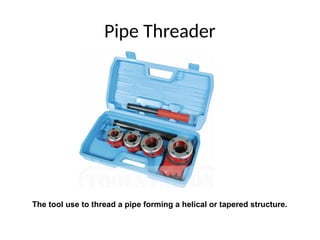 Pipe Threader
The tool use to thread a pipe forming a helical or tapered structure.
 