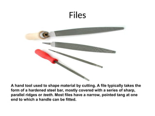 Files
A hand tool used to shape material by cutting. A file typically takes the
form of a hardened steel bar, mostly covered with a series of sharp,
parallel ridges or teeth. Most files have a narrow, pointed tang at one
end to which a handle can be fitted.
 