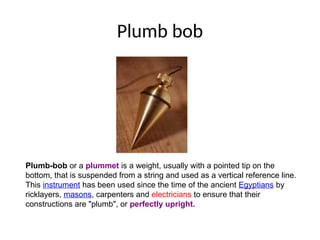 Plumb bob
Plumb-bob or a plummet is a weight, usually with a pointed tip on the
bottom, that is suspended from a string and used as a vertical reference line.
This instrument has been used since the time of the ancient Egyptians by
ricklayers, masons, carpenters and electricians to ensure that their
constructions are "plumb", or perfectly upright.
 