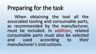 Preparing for the task
When obtaining the tool all the
associated tooling and consumable parts,
as recommended by the manufacturer,
must be included. In addition, related
consumable parts must also be selected
and used according to their
manufacturer’s instructions.
 
